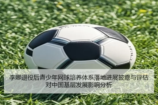 李娜退役后青少年网球培养体系落地进展披露与评估对中国基层发展影响分析